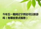 今年五一期間遼寧周邊可以旅游嗎（有哪些景點(diǎn)推薦）