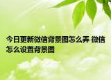 今日更新微信背景圖怎么弄 微信怎么設(shè)置背景圖