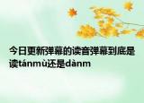 今日更新彈幕的讀音彈幕到底是讀tánmù還是dànm