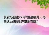 長安馬自達cx5產(chǎn)地是哪兒（馬自達cx5的生產(chǎn)基地在哪）