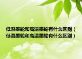 低溫墨輪和高溫墨輪有什么區(qū)別（低溫墨輪和高溫墨輪有什么區(qū)別）