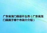 廣東省龍門縣是什么市（廣東省龍門縣屬于哪個(gè)市簡(jiǎn)介介紹）