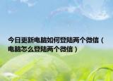 今日更新電腦如何登陸兩個微信（電腦怎么登陸兩個微信）