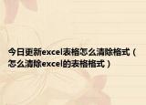 今日更新excel表格怎么清除格式（怎么清除excel的表格格式）