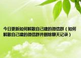 今日更新如何解散自己建的微信群（如何解散自己建的微信群并刪除聊天記錄）