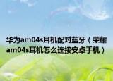 華為am04s耳機(jī)配對(duì)藍(lán)牙（榮耀am04s耳機(jī)怎么連接安卓手機(jī)）