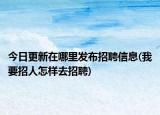 今日更新在哪里發(fā)布招聘信息(我要招人怎樣去招聘)