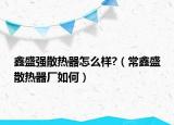 鑫盛強散熱器怎么樣?（常鑫盛散熱器廠如何）