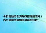 今日更新怎么清除微信相冊照片（怎么清理微信相冊里面的照片）