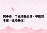 快手第一個直播的是誰（中國快手第一主播是誰）