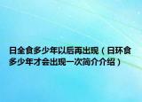 日全食多少年以后再出現(xiàn)（日環(huán)食多少年才會出現(xiàn)一次簡介介紹）