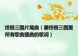 終極三國(guó)片尾曲（要終極三國(guó)里所有歌曲插曲的歌詞）
