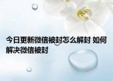 今日更新微信被封怎么解封 如何解決微信被封