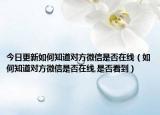 今日更新如何知道對(duì)方微信是否在線（如何知道對(duì)方微信是否在線,是否看到）