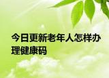 今日更新老年人怎樣辦理健康碼