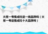 火星一號(hào)集成灶是一線品牌嗎（火星一號(hào)是集成灶十大品牌嗎）