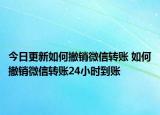 今日更新如何撤銷微信轉賬 如何撤銷微信轉賬24小時到賬