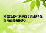 外國奧迪a6多少錢（奧迪A6在國外的售價是多少）