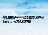 今日更新faceu動(dòng)態(tài)圖怎么保存 facetune怎么保存圖