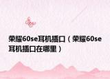 榮耀60se耳機插口（榮耀60se耳機插口在哪里）