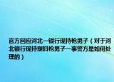 官方回應(yīng)河北一銀行現(xiàn)持槍男子（對(duì)于河北銀行現(xiàn)持塑料槍男子一事警方是如何處理的）