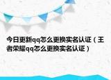 今日更新qq怎么更換實(shí)名認(rèn)證（王者榮耀qq怎么更換實(shí)名認(rèn)證）