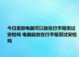 今日更新電腦可以放在行李箱里過(guò)安檢嗎 電腦能放在行李箱里過(guò)安檢嗎