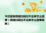 今日更新微信掃碼掃不出來(lái)怎么回事（微信掃碼掃不出來(lái)怎么回事模糊）