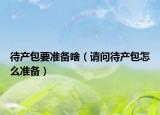 待產(chǎn)包要準(zhǔn)備啥（請問待產(chǎn)包怎么準(zhǔn)備）