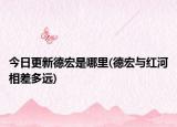 今日更新德宏是哪里(德宏與紅河相差多遠)