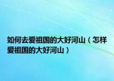 如何去愛(ài)祖國(guó)的大好河山（怎樣愛(ài)祖國(guó)的大好河山）