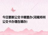 今日更新公交卡哪里辦(河南鄧州公交卡辦理在哪辦)