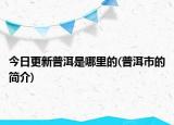 今日更新普洱是哪里的(普洱市的簡介)