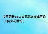 今日更新qq大火花怎么變成巨輪（QQ火花巨輪）