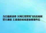 當(dāng)日最新消息 女網(wǎng)紅用警用飛機(jī)拍視頻警方通報(bào) 王澄澄的爸爸是誰(shuí)看事件后