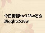 今日更新htc328w怎么退qqhtc528w