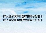 胖人肚子大穿什么樣的裙子好看（肚子胖穿什么裙子好看簡介介紹）