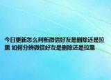 今日更新怎么判斷微信好友是刪除還是拉黑 如何分辨微信好友是刪除還是拉黑