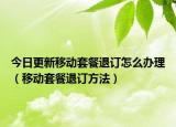 今日更新移動(dòng)套餐退訂怎么辦理（移動(dòng)套餐退訂方法）