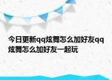 今日更新qq炫舞怎么加好友qq炫舞怎么加好友一起玩