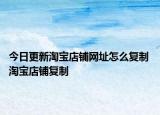 今日更新淘寶店鋪網(wǎng)址怎么復(fù)制 淘寶店鋪復(fù)制