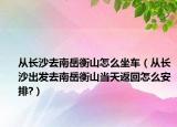 從長沙去南岳衡山怎么坐車（從長沙出發(fā)去南岳衡山當(dāng)天返回怎么安排?）