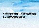 天津電視臺大樓（天津電視臺新址是天津數(shù)字電視大廈嗎）