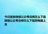 今日更新微信公眾號音頻怎么下載 微信公眾號音頻怎么下載到電腦上去