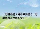 一萬韓幣是人民幣多少錢（一萬韓幣是人民幣多少）