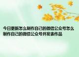今日更新怎么制作自己的微信公眾號(hào)怎么制作自己的微信公眾號(hào)并發(fā)表作品