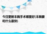 今日更新豐胸手術哪里好(豐胸要吃什么最快)