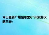 今日更新廣州住哪里(廣州旅游攻略三天)