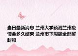 當(dāng)日最新消息 蘭州大學(xué)預(yù)測(cè)蘭州疫情會(huì)多久結(jié)束 蘭州市下周能全部解封嗎