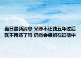 當(dāng)日最新消息 呆賬不還錢五年過后就不用還了嗎 仍然會保留在征信中